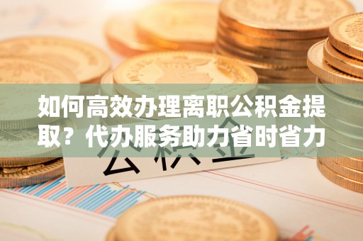 林州如何高效办理离职公积金提取？代办服务助力省时省力