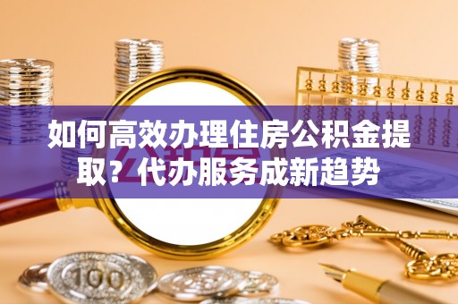 林州如何高效办理住房公积金提取？代办服务成新趋势