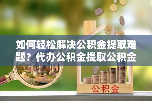 林州如何轻松解决公积金提取难题？代办公积金提取公积金服务详解