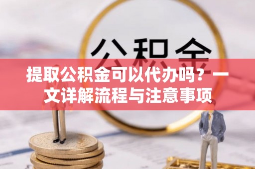林州提取公积金可以代办吗？一文详解流程与注意事项